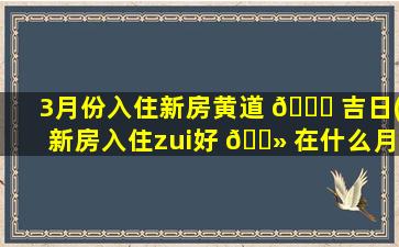 3月份入住新房黄道 🐘 吉日(新房入住zui
好 🌻 在什么月zui
吉日)